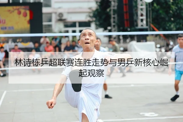 林诗栋乒超联赛连胜走势与男乒新核心崛起观察