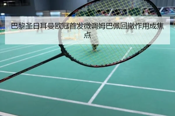 巴黎圣日耳曼欧冠首发微调姆巴佩回撤作用成焦点