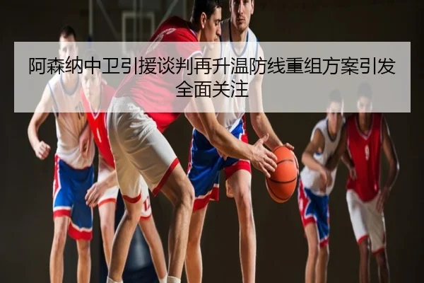 阿森纳中卫引援谈判再升温防线重组方案引发全面关注