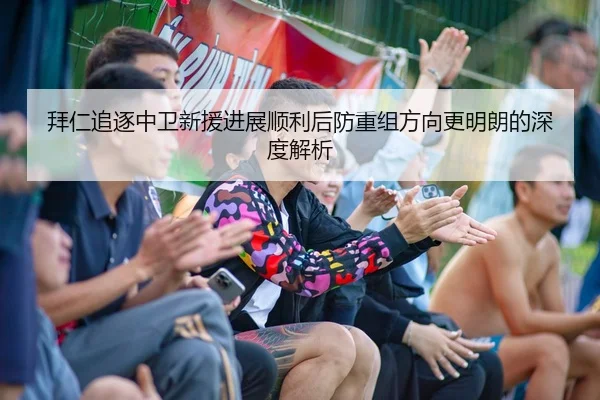 拜仁追逐中卫新援进展顺利后防重组方向更明朗的深度解析