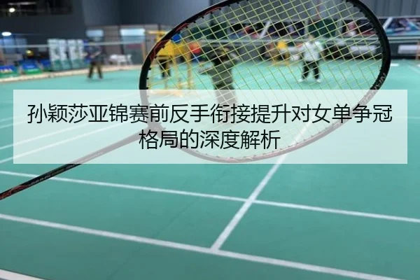 孙颖莎亚锦赛前反手衔接提升对女单争冠格局的深度解析